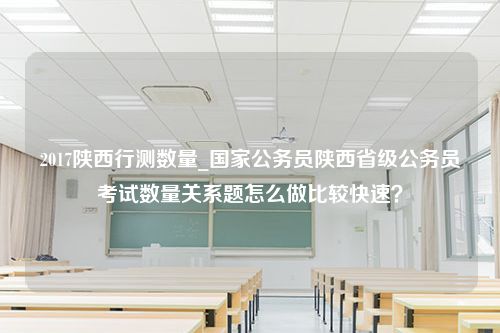 2017陕西行测数量_国家公务员陕西省级公务员考试数量关系题怎么做比较快速？