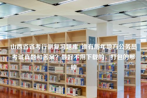 山西省省考行测复习题库_谁有历年地方公务员考试真题和答案？最好不用下载的，打包的那种