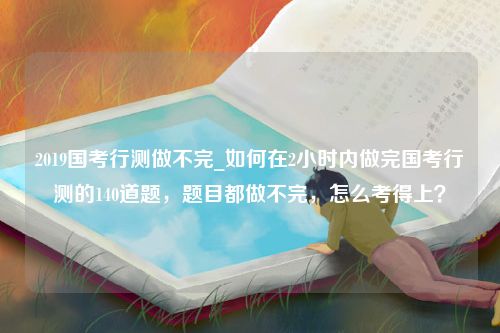 2019国考行测做不完_如何在2小时内做完国考行测的140道题，题目都做不完，怎么考得上？