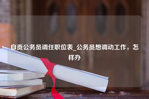 自贡公务员调任职位表_公务员想调动工作，怎样办