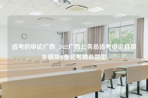 省考的申论广西_2022广西公务员省考申论县级乡镇级B卷会考哪些题型