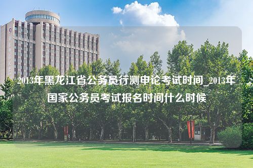 2013年黑龙江省公务员行测申论考试时间_2013年国家公务员考试报名时间什么时候