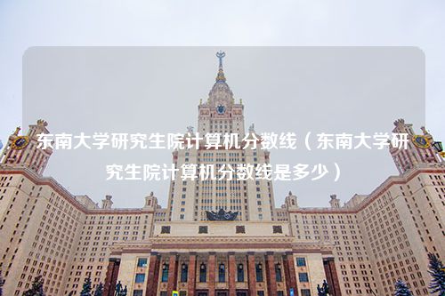 东南大学研究生院计算机分数线（东南大学研究生院计算机分数线是多少）