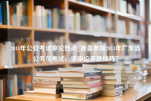 2014年公安考试申论热点_准备参加2014年广东省公务员考试，求申论答题技巧？