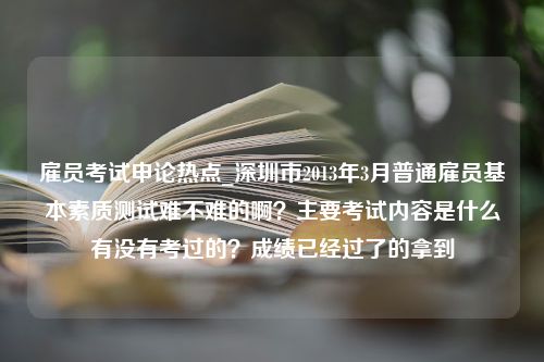 雇员考试申论热点_深圳市2013年3月普通雇员基本素质测试难不难的啊？主要考试内容是什么有没有考过的？成绩已经过了的拿到