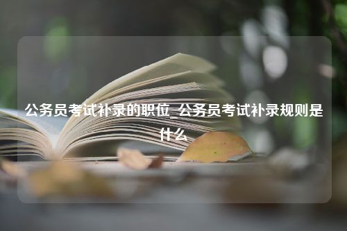 公务员考试补录的职位_公务员考试补录规则是什么