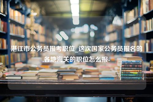 湛江市公务员报考职位_这次国家公务员报名的,各地海关的职位怎么报-