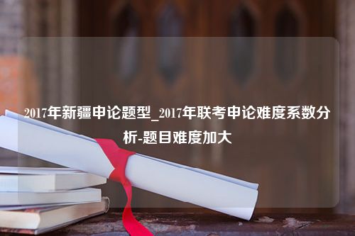 2017年新疆申论题型_2017年联考申论难度系数分析-题目难度加大