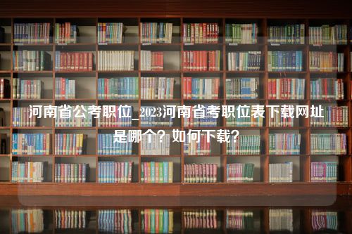 河南省公考职位_2023河南省考职位表下载网址是哪个？如何下载？