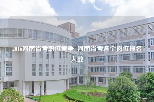 2016河南省考职位竞争_河南省考各个岗位报名人数