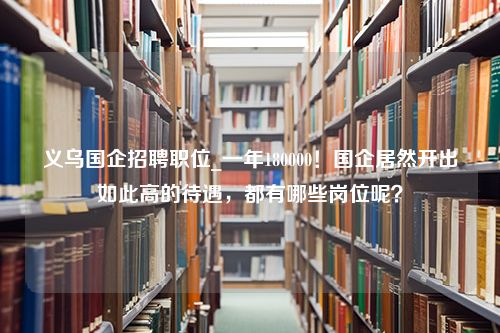 义乌国企招聘职位_一年180000！国企居然开出如此高的待遇，都有哪些岗位呢？