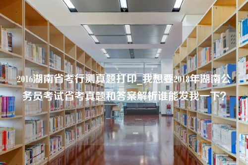 2016湖南省考行测真题打印_我想要2018年湖南公务员考试省考真题和答案解析谁能发我一下？