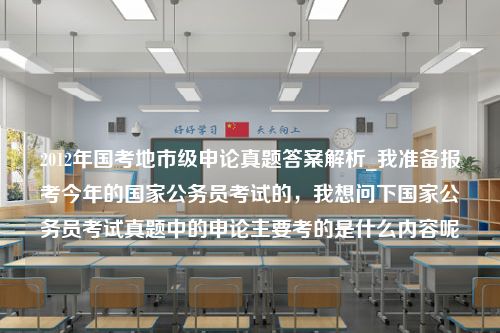 2012年国考地市级申论真题答案解析_我准备报考今年的国家公务员考试的，我想问下国家公务员考试真题中的申论主要考的是什么内容呢