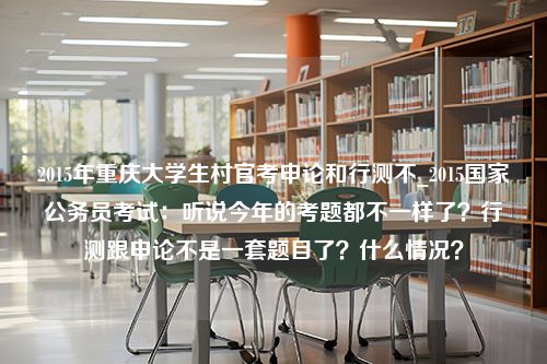 2015年重庆大学生村官考申论和行测不_2015国家公务员考试：听说今年的考题都不一样了？行测跟申论不是一套题目了？什么情况？