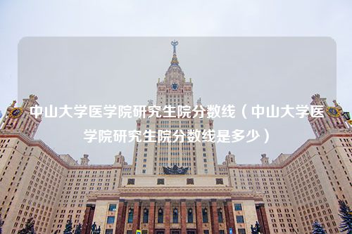 中山大学医学院研究生院分数线（中山大学医学院研究生院分数线是多少）