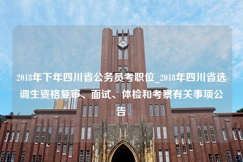 2018年下年四川省公务员考职位_2018年四川省选调生资格复审、面试、体检和考察有关事项公告