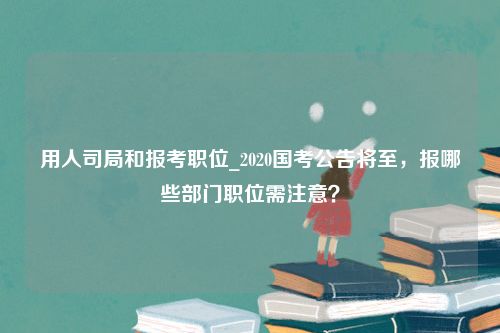 用人司局和报考职位_2020国考公告将至，报哪些部门职位需注意？