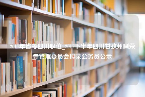 2017年省考四川职位_2017下半年四川甘孜州喇荣寺管理委员会拟录公务员公示