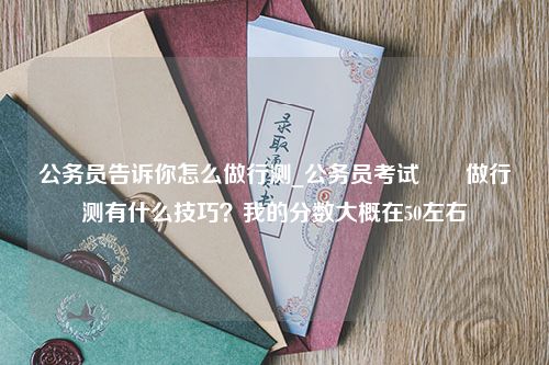 公务员告诉你怎么做行测_公务员考试　　做行测有什么技巧？我的分数大概在50左右