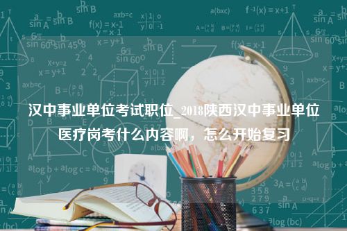 汉中事业单位考试职位_2018陕西汉中事业单位医疗岗考什么内容啊，怎么开始复习