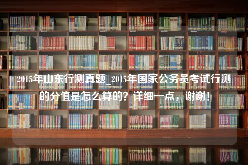 2015年山东行测真题_2015年国家公务员考试行测的分值是怎么算的？详细一点，谢谢！