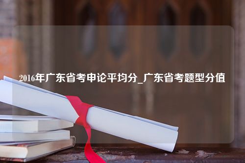 2016年广东省考申论平均分_广东省考题型分值