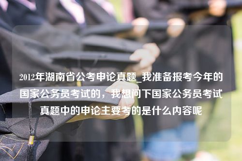 2012年湖南省公考申论真题_我准备报考今年的国家公务员考试的，我想问下国家公务员考试真题中的申论主要考的是什么内容呢