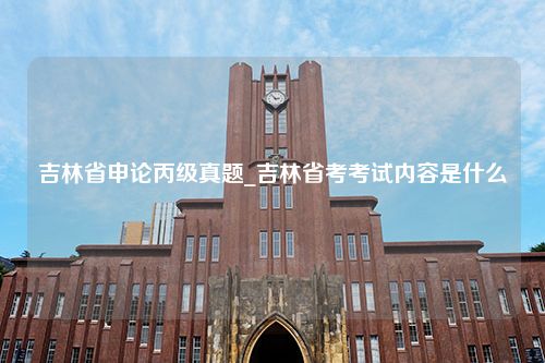 吉林省申论丙级真题_吉林省考考试内容是什么