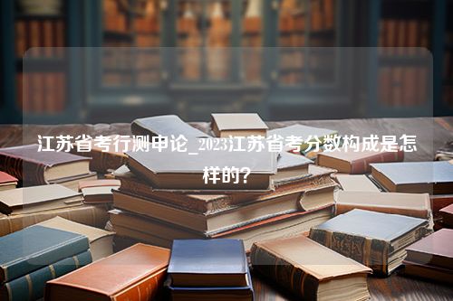 江苏省考行测申论_2023江苏省考分数构成是怎样的？