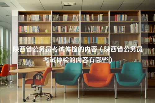 陕西省公务员考试体检的内容（陕西省公务员考试体检的内容有哪些）