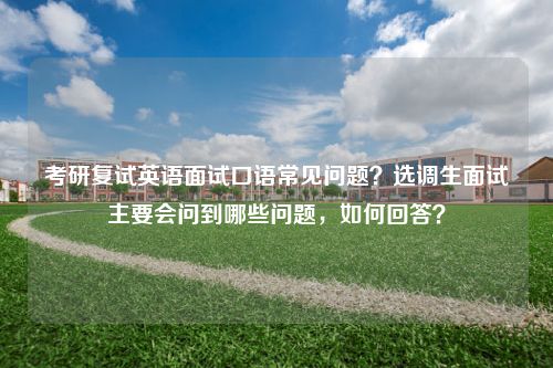 考研复试英语面试口语常见问题？选调生面试主要会问到哪些问题，如何回答？