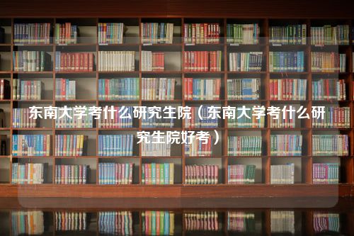 东南大学考什么研究生院（东南大学考什么研究生院好考）