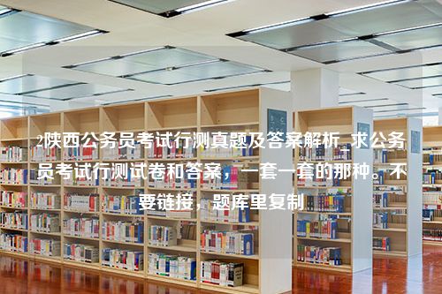 2陕西公务员考试行测真题及答案解析_求公务员考试行测试卷和答案，一套一套的那种。不要链接，题库里复制