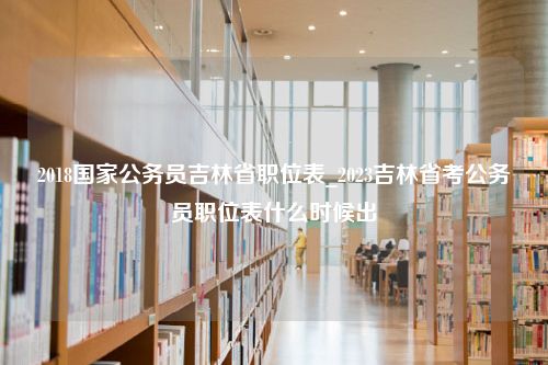 2018国家公务员吉林省职位表_2023吉林省考公务员职位表什么时候出