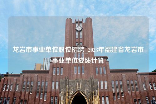 龙岩市事业单位职位招聘_2023年福建省龙岩市事业单位成绩计算