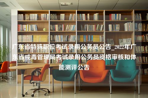 广东省特殊职位考试录用公务员公告_2022年广东省戒毒管理局考试录用公务员资格审核和体能测评公告