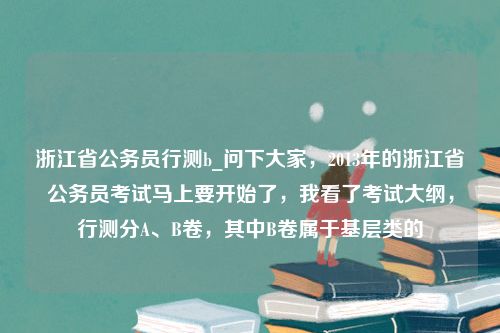 浙江省公务员行测b_问下大家，2013年的浙江省公务员考试马上要开始了，我看了考试大纲，行测分A、B卷，其中B卷属于基层类的