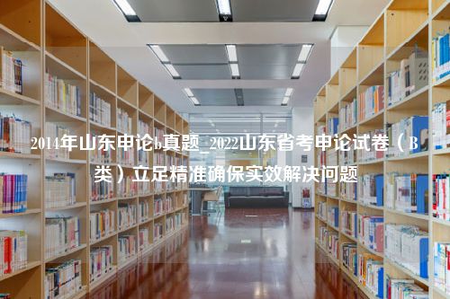 2014年山东申论b真题_2022山东省考申论试卷（B类）立足精准确保实效解决问题