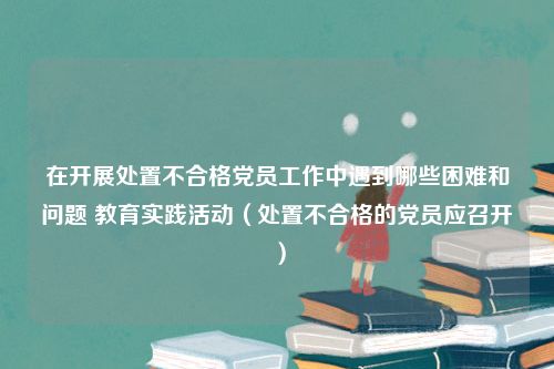 在开展处置不合格党员工作中遇到哪些困难和问题 教育实践活动（处置不合格的党员应召开）