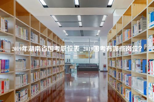 2019年湖南省国考职位表_2019国考有哪些岗位？