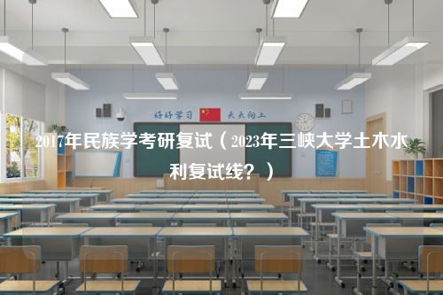 2017年民族学考研复试（2023年三峡大学土木水利复试线？）