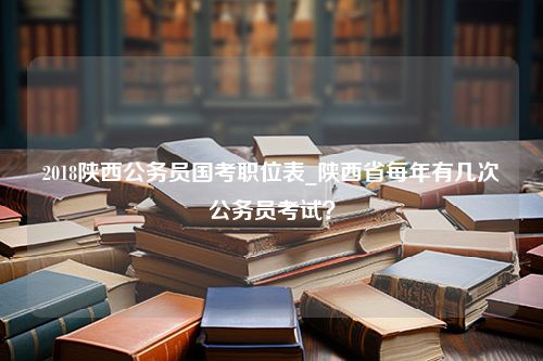 2018陕西公务员国考职位表_陕西省每年有几次公务员考试？