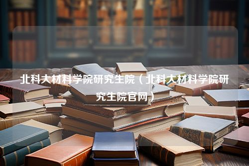 北科大材料学院研究生院（北科大材料学院研究生院官网）