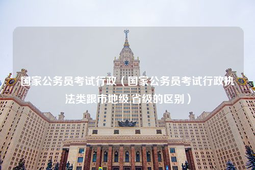 国家公务员考试行政（国家公务员考试行政执法类跟市地级,省级的区别）