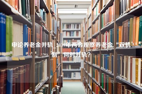 申论养老金并轨_2019年两会观察养老金“双轨制”何时并轨？