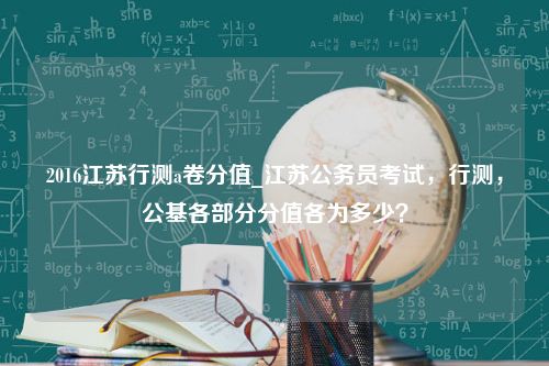 2016江苏行测a卷分值_江苏公务员考试，行测，公基各部分分值各为多少？