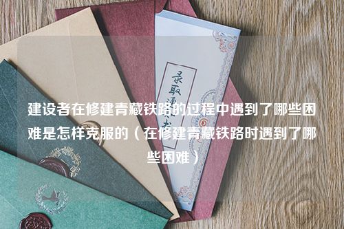 建设者在修建青藏铁路的过程中遇到了哪些困难是怎样克服的（在修建青藏铁路时遇到了哪些困难）