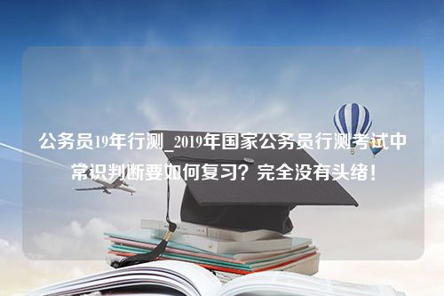 公务员19年行测_2019年国家公务员行测考试中常识判断要如何复习？完全没有头绪！