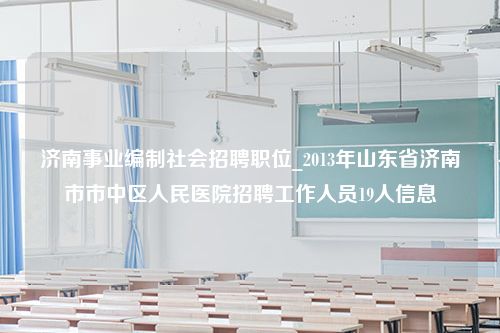 济南事业编制社会招聘职位_2013年山东省济南市市中区人民医院招聘工作人员19人信息