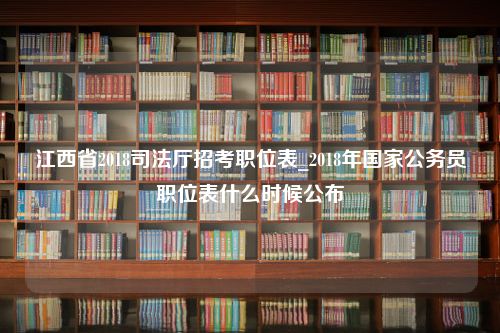 江西省2018司法厅招考职位表_2018年国家公务员职位表什么时候公布